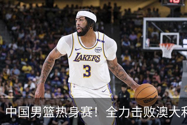 中国男篮热身赛！全力击败澳大利亚，郭士强打造双塔，央视直播
