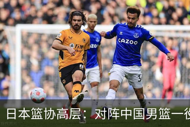 日本篮协高层：对阵中国男篮一役成为第三窗口期最大收获