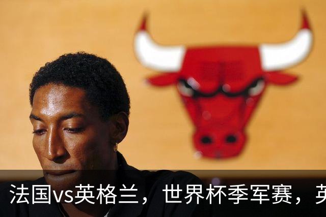 法国vs英格兰，世界杯季军赛，英超班底英格兰对阵巨星云集法国！12场比赛前瞻，球队各具特色，各有悬念