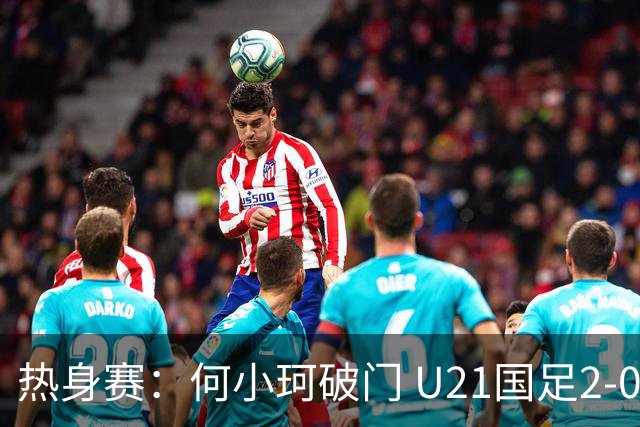 热身赛：何小珂破门 U21国足2-0伊朗U20