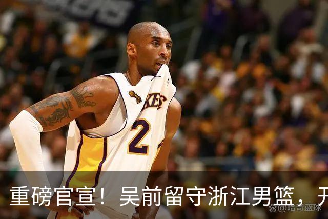重磅官宣！吴前留守浙江男篮，开启生涯第15个赛季续写一人一城