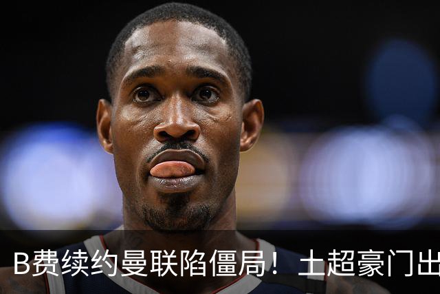 B费续约曼联陷僵局！土超豪门出手，40万欧周薪砸红魔中场核心