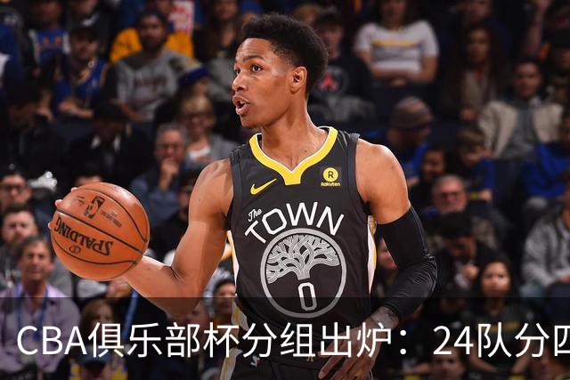 CBA俱乐部杯分组出炉：24队分四组，山东与广东、浙江等同组